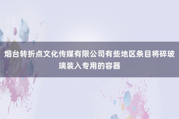 烟台转折点文化传媒有限公司有些地区条目将碎玻璃装入专用的容器